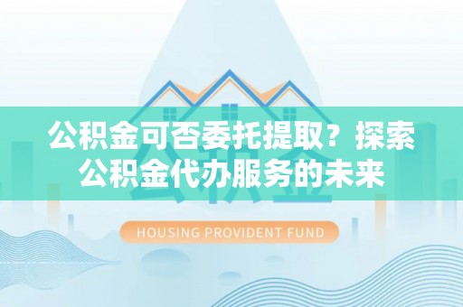 武侯公积金可否委托提取？探索公积金代办服务的未来